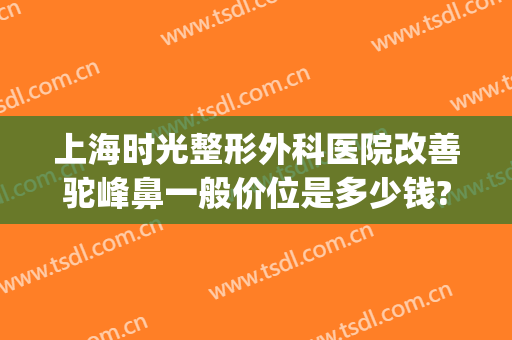 上海时光整形外科医院改善驼峰鼻一般价位是多少钱?怎么样?(上海时光隆鼻怎么样)
