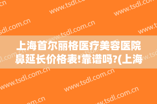 上海首尔丽格医疗美容医院鼻延长价格表!靠谱吗?(上海首尔丽格做鼻综合怎么样)