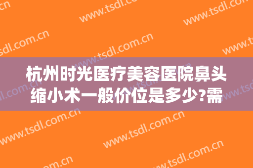 杭州时光医疗美容医院鼻头缩小术一般价位是多少?需要多久恢复?(整形医院缩小鼻翼需要多少钱)