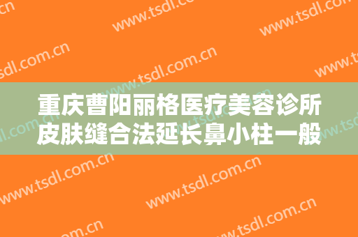 重庆曹阳丽格医疗美容诊所皮肤缝合法延长鼻小柱一般价位是多少费用?效果怎么样?