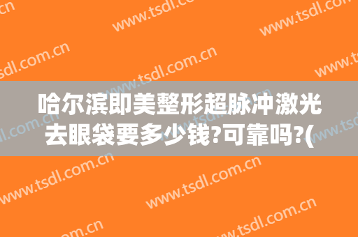 哈尔滨即美整形超脉冲激光去眼袋要多少钱?可靠吗?(哈尔滨割眼袋一般多少钱)