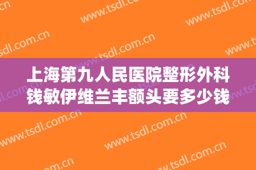 上海第九人民医院整形外科钱敏伊维兰丰额头要多少钱?可靠吗?(上海市第九人民医院割双眼皮多少钱)