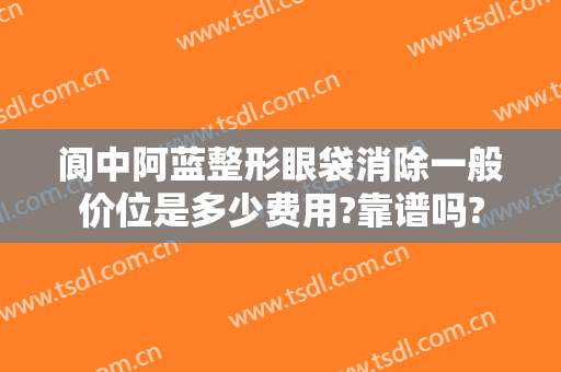 阆中阿蓝整形眼袋消除一般价位是多少费用?靠谱吗?