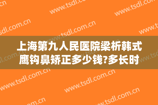 上海第九人民医院梁析韩式鹰钩鼻矫正多少钱?多长时间恢复?(上海九院鼻梁整形费用)
