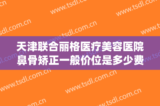 天津联合丽格医疗美容医院鼻骨矫正一般价位是多少费用?可靠吗?(天津整形医院费用)