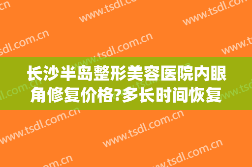 长沙半岛整形美容医院内眼角修复价格?多长时间恢复?(长沙修复双眼皮)