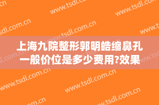 上海九院整形郭明皓缩鼻孔一般价位是多少费用?效果怎么样?(上海第九人民医院整形专家排名鼻翼缩小)