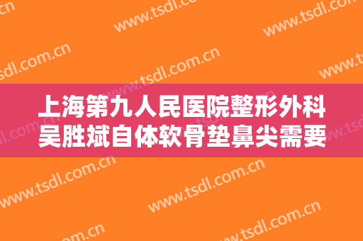 上海第九人民医院整形外科吴胜斌自体软骨垫鼻尖需要多少钱?怎么样?