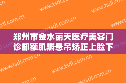 郑州市金水丽天医疗美容门诊部额肌瓣悬吊矫正上睑下垂需要多少钱?靠谱吗?
