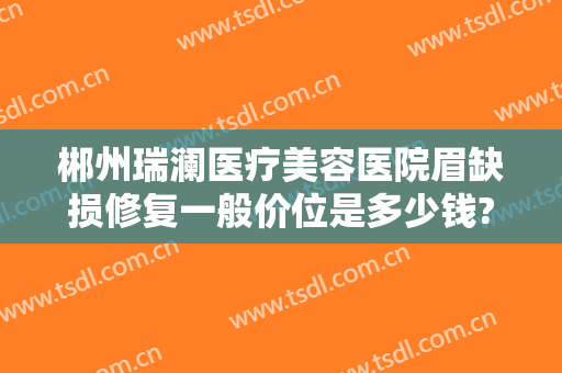 郴州瑞澜医疗美容医院眉缺损修复一般价位是多少钱?贵不贵?