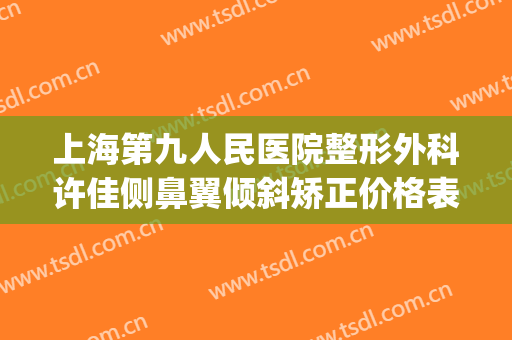 上海第九人民医院整形外科许佳侧鼻翼倾斜矫正价格表!效果怎么样?(上海第九人民医院整形专家排名鼻翼缩小)