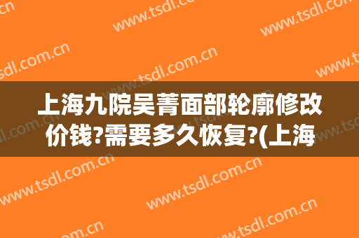 上海九院吴菁面部轮廓修改价钱?需要多久恢复?(上海九院改脸型)