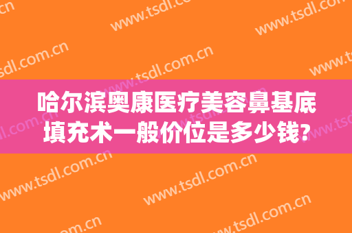 哈尔滨奥康医疗美容鼻基底填充术一般价位是多少钱?怎么样?(哈尔滨奥康整形)
