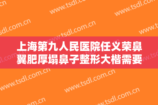 上海第九人民医院任义荣鼻翼肥厚塌鼻子整形大楷需要多少钱?多长时间恢复?