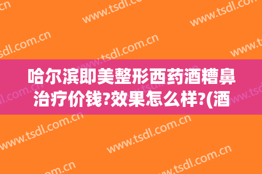 哈尔滨即美整形西药酒糟鼻治疗价钱?效果怎么样?(酒糟鼻医美能治吗)