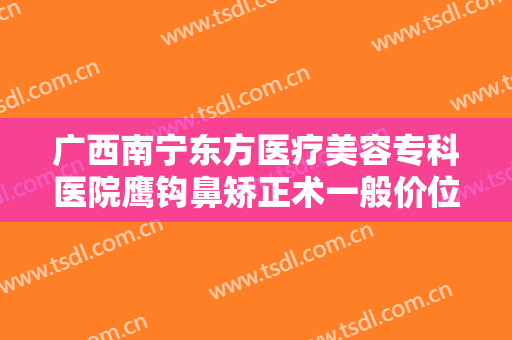 广西南宁东方医疗美容专科医院鹰钩鼻矫正术一般价位是多少钱?怎么样?