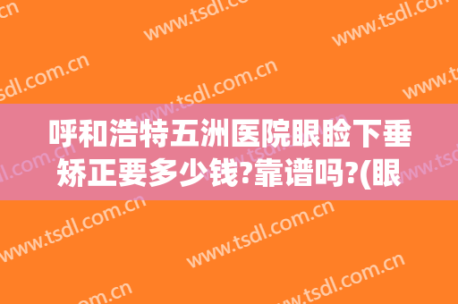 呼和浩特五洲医院眼睑下垂矫正要多少钱?靠谱吗?(眼睑下垂矫正手术哪家医院好)