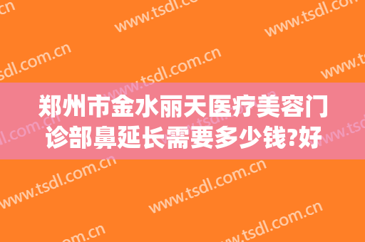 郑州市金水丽天医疗美容门诊部鼻延长需要多少钱?好不好?(郑州丽天整形医院咋样)