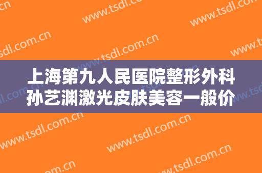 上海第九人民医院整形外科孙艺渊激光皮肤美容一般价位是多少费用?有哪些优势?