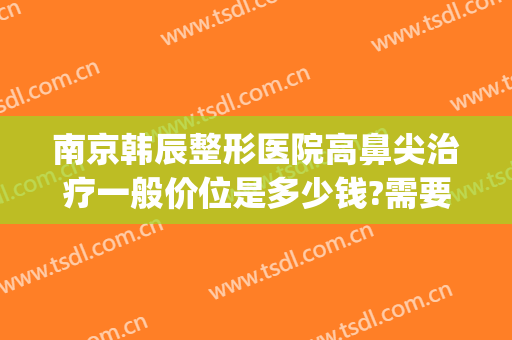 南京韩辰整形医院高鼻尖治疗一般价位是多少钱?需要多久恢复?(南京鼻子整形大概要多少钱)