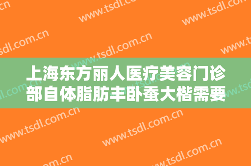 上海东方丽人医疗美容门诊部自体脂肪丰卧蚕大楷需要多少费用?有哪些优势?