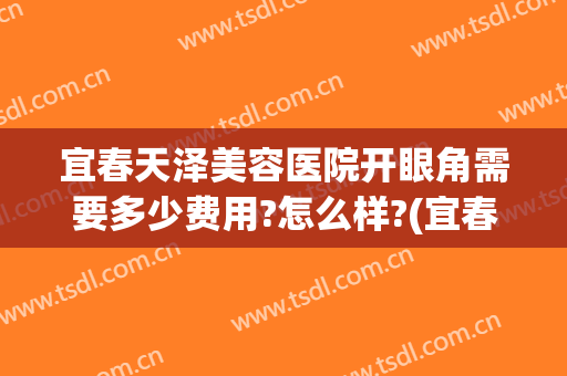 宜春天泽美容医院开眼角需要多少费用?怎么样?(宜春天泽美容医院电话)