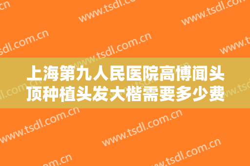 上海第九人民医院高博闻头顶种植头发大楷需要多少费用?好不好?