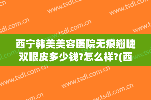 西宁韩美美容医院无痕翘睫双眼皮多少钱?怎么样?(西宁做双眼皮的价格)