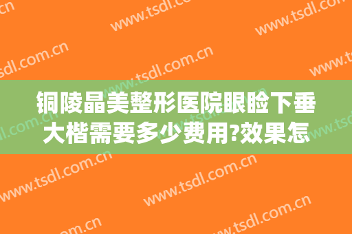 铜陵晶美整形医院眼睑下垂大楷需要多少费用?效果怎么样?(铜陵晶美整形医院在哪)