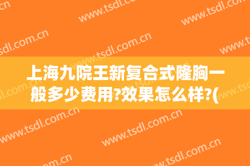 上海九院王新复合式隆胸一般多少费用?效果怎么样?(上海九院自体隆胸多少钱)