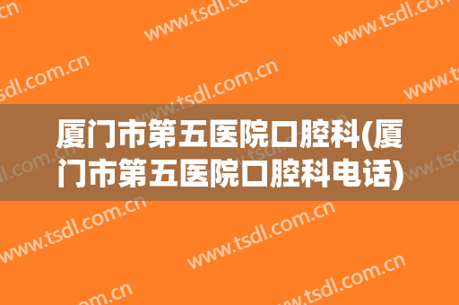 厦门市第五医院口腔科(厦门市第五医院口腔科电话)