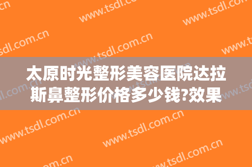 太原时光整形美容医院达拉斯鼻整形价格多少钱?效果怎么样?(达拉斯鼻整形怎么做的)