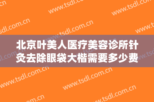 北京叶美人医疗美容诊所针灸去除眼袋大楷需要多少费用?靠谱吗?(美容院祛眼袋多少钱)