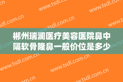 郴州瑞澜医疗美容医院鼻中隔软骨隆鼻一般价位是多少?怎么样?(郴州瑞澜整形医院好不好)