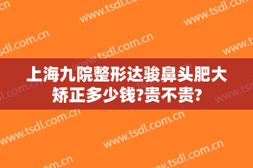 上海九院整形达骏鼻头肥大矫正多少钱?贵不贵?