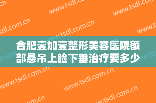合肥壹加壹整形美容医院额部悬吊上睑下垂治疗要多少钱?多长时间恢复?
