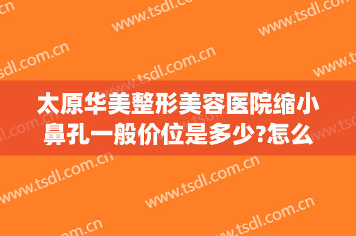 太原华美整形美容医院缩小鼻孔一般价位是多少?怎么样?(太原鼻部整形美容医院)