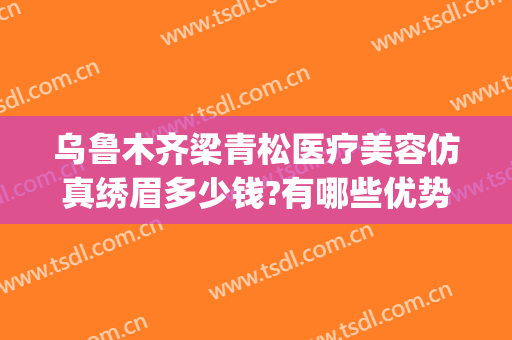 乌鲁木齐梁青松医疗美容仿真绣眉多少钱?有哪些优势?(新疆梁青松医疗美容)