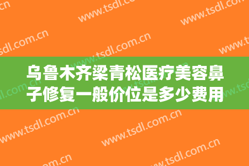 乌鲁木齐梁青松医疗美容鼻子修复一般价位是多少费用?效果怎么样?(乌鲁木齐青松整形医院)