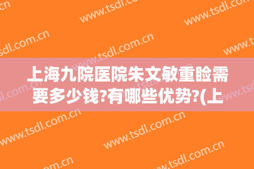 上海九院医院朱文敏重睑需要多少钱?有哪些优势?(上海九院朱惠敏全切双眼皮)