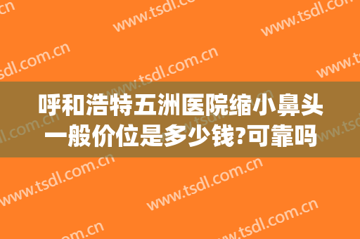 呼和浩特五洲医院缩小鼻头一般价位是多少钱?可靠吗?(五洲做鼻子最好的医生是哪个?)
