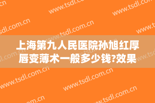 上海第九人民医院孙旭红厚唇变薄术一般多少钱?效果怎么样?(上海第九人民医院唇部整形)
