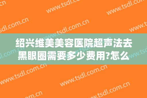 绍兴维美美容医院超声法去黑眼圈需要多少费用?怎么样?(绍兴哪可以做激光黑眼圈哪家比较好)
