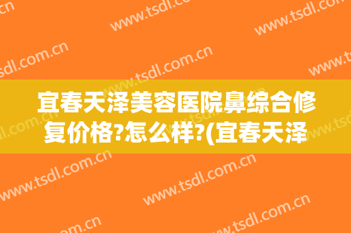 宜春天泽美容医院鼻综合修复价格?怎么样?(宜春天泽美容医院好不好)