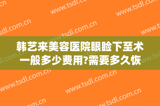 韩艺来美容医院眼睑下至术一般多少费用?需要多久恢复?(韩艺整形医院在哪里)