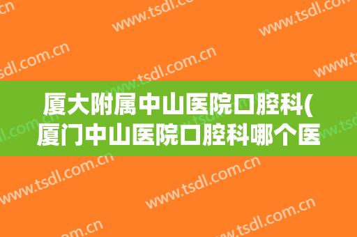 厦大附属中山医院口腔科(厦门中山医院口腔科哪个医生好)