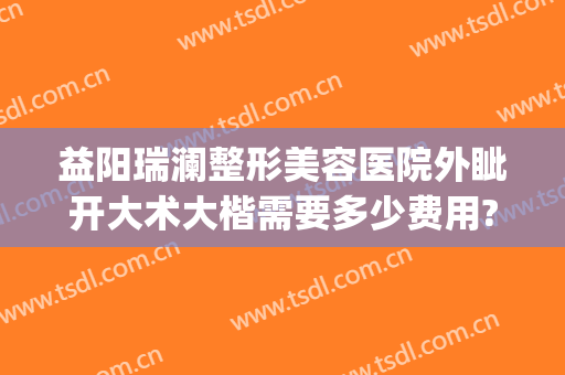 益阳瑞澜整形美容医院外眦开大术大楷需要多少费用?可靠吗?(益阳瑞澜整形医院效果怎么样)