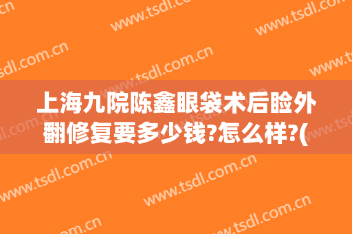 上海九院陈鑫眼袋术后睑外翻修复要多少钱?怎么样?(上海第九整形美容医院割眼袋)