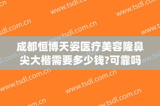 成都恒博天姿医疗美容隆鼻尖大楷需要多少钱?可靠吗?(成都隆鼻子大概多少费用)