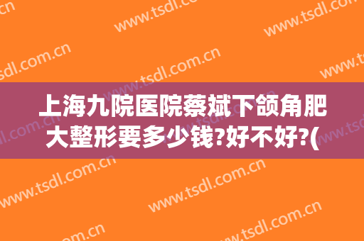 上海九院医院蔡斌下颌角肥大整形要多少钱?好不好?(上海九院切下颌角多少钱)